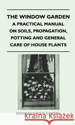 The Window Garden - A Practical Manual On Soils, Propagation, Potting And General Care Of House Plants Bessie Raymond Buxton 9781446512425 Read Books