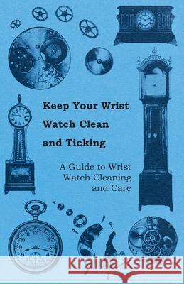 Keep Your Wrist Watch Clean and Ticking - A Guide to Wrist Watch Cleaning and Care Anon 9781446529263 Read Books