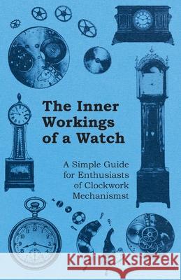 The Inner Workings of a Watch - A Simple Guide for Enthusiasts of Clockwork Mechanisms Anon 9781446529461