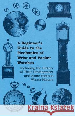 A Beginner's Guide to the Mechanics of Wrist and Pocket Watches - Including the History of Their Development and Some Famous Watch Makers Anon 9781446529546 Patterson Press