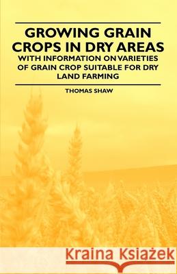 Growing Grain Crops in Dry Areas - With Information on Varieties of Grain Crop Suitable for Dry Land Farming Thomas Shaw 9781446530405