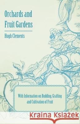 Orchards and Fruit Gardens - With Information on Budding, Grafting and Cultivation of Fruit Hugh Clements 9781446531266