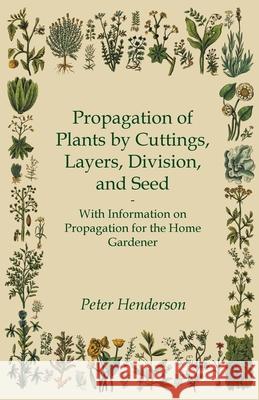 Propagation of Plants by Cuttings, Layers, Division, and Seed - With Information on Propagation for the Home Gardener Peter Henderson 9781446531334