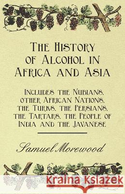 The History of Alcohol in Africa and Asia - Includes the Nubians, Other African Nations, the Turks, the Persians, the Tartars, the People of India and the Javanese Samuel Morewood 9781446534816 Read Books