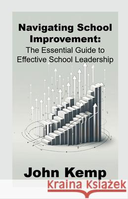 Navigating School Improvement: The Essential Guide to Effective School Leadership John Kemp 9781446715734 Lulu.com