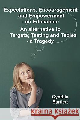 Expectations, Encouragement and Empowerment - an Education: An alternative to Targets, Testing and Tables - a Tragedy Cynthia Bartlett 9781446726167