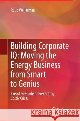 Building Corporate IQ - Moving the Energy Business from Smart to Genius: Executive Guide to Preventing Costly Crises Weijermars, Ruud 9781447161899