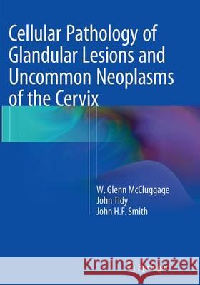 Cellular Pathology of Glandular Lesions and Uncommon Neoplasms of the Cervix W. Glenn McCluggage John Tidy John H. F. Smith 9781447169444 Springer