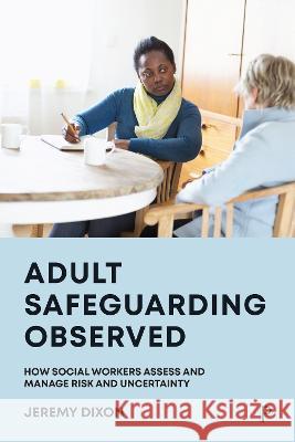 Adult Safeguarding Observed: How Social Workers Assess and Manage Risk and Uncertainty Jeremy Dixon (University of Bath)   9781447357285 Policy Press