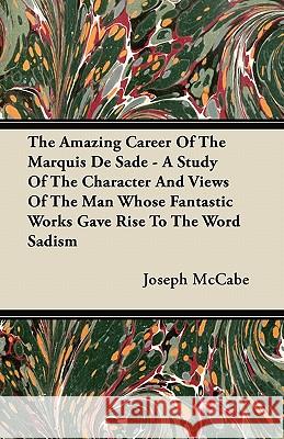 The Amazing Career of the Marquis de Sade - A Study of the Character and Views of the Man Whose Fantastic Works Gave Rise to the Word Sadism Joseph McCabe 9781447415435