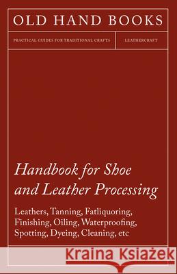 Handbook for Shoe and Leather Processing - Leathers, Tanning, Fatliquoring, Finishing, Oiling, Waterproofing, Spotting, Dyeing, Cleaning, Polishing, Redressing, Renovating, Chemicals and Dyes, Cements Anon 9781447422020