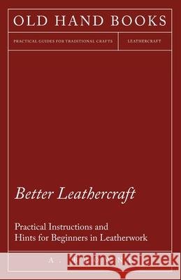 Better Leathercraft - Practical Instructions and Hints for Beginners in Leatherwork A. Browne 9781447422044 Hadley Press