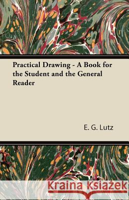 Practical Drawing - A Book for the Student and the General Reader E. G. Lutz 9781447422426 Naismith Press