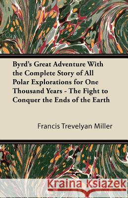 Byrd's Great Adventure with the Complete Story of All Polar Explorations for One Thousand Years - The Fight to Conquer the Ends of the Earth Francis Trevelyan Miller 9781447423867