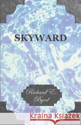 Skyward - Man's Mastery of the Air as Shown by the Brilliant Flights of America's Leading Air Explorer, His Life, His Thrilling Adventures, His North Richard Evelyn Byrd 9781447423942