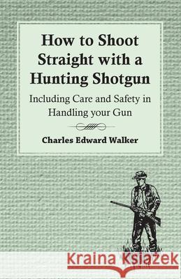 How to Shoot Straight with a Hunting Shotgun - Including Care and Safety in Handling Your Gun Charles Edward Walker 9781447431688