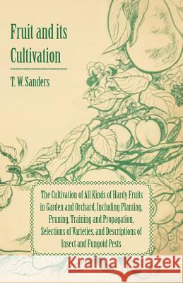 Fruit and Its Cultivation - The Cultivation of All Kinds of Hardy Fruits in Garden and Orchard, Including Planting, Pruning, Training and Propagation, T. W. Sanders 9781447436362 Symonds Press