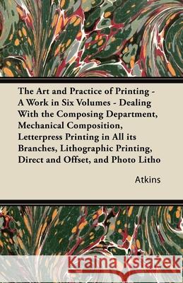 The Art and Practice of Printing - A Work in Six Volumes - Dealing With The Composing Department, Mechanical Composition, Letterpress Printing In All Atkins 9781447436768