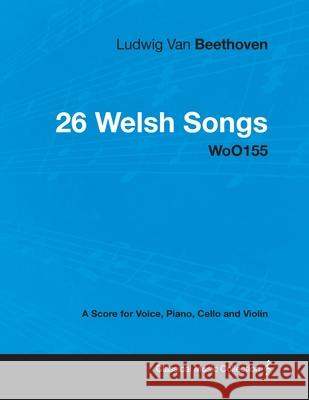 Ludwig Van Beethoven - 26 Welsh Songs - woO 154 - A Score for Voice, Piano, Cello and Violin: With a Biography by Joseph Otten Beethoven, Ludwig Van 9781447440512 Read Books