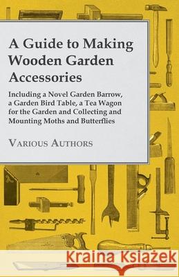 A Guide to Making Wooden Garden Accessories - Including A Novel Garden Barrow, A Garden Bird Table, A Tea Wagon for the Garden and Collecting and Mounting Moths and Butterflies. Various 9781447441946 
