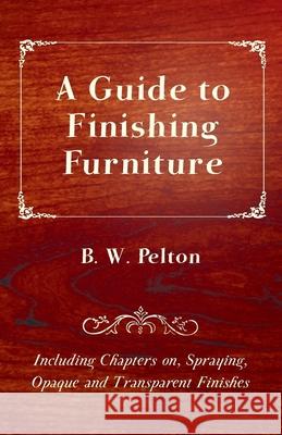 A Guide to Finishing Furniture - Including Chapters on, Spraying, Opaque and Transparent Finishes B. W. Pelton 9781447444077 Duff Press