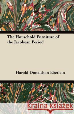 The Household Furniture of the Jacobean Period Harold Donaldson Eberlein 9781447444138