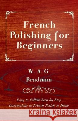 French Polishing for Beginners - Easy to Follow Step by Step Instructions to French Polish at Home W. A. G. Bradman 9781447444237 Read Books