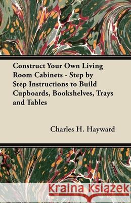 Construct Your Own Living Room Cabinets - Step by Step Instructions to Build Cupboards, Bookshelves, Trays and Tables Charles H. Hayward 9781447444459 Boucher Press