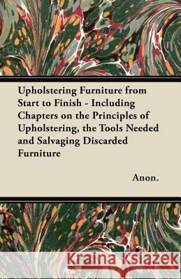 Upholstering Furniture from Start to Finish - Including Chapters on the Principles of Upholstering, the Tools Needed and Salvaging Discarded Furniture Anon 9781447444756