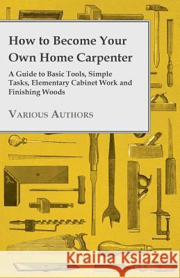 How to Become Your Own Home Carpenter - A Guide to Basic Tools, Simple Tasks, Elementary Cabinet Work and Finishing Woods Various 9781447444824 Husband Press