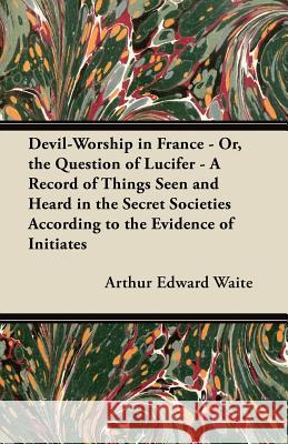 Devil-Worship in France - Or, the Question of Lucifer - A Record of Things Seen and Heard in the Secret Societies According to the Evidence of Initiat Arthur Edward Waite 9781447459590 Waddell Press