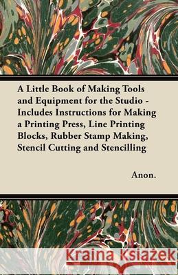 A Little Book of Making Tools and Equipment for the Studio - Includes Instructions for Making a Printing Press, Line Printing Blocks, Rubber Stamp Mak Anon 9781447460848 Read Books