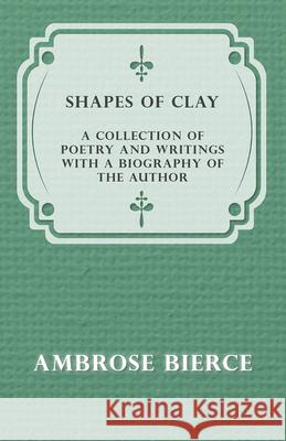 Shapes of Clay - A Collection of Poetry and Writings with a Biography of the Author Ambrose Bierce 9781447461180 Thackeray Press