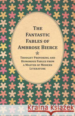 The Fantastic Fables of Ambrose Bierce - Thought Provoking and Humorous Fables from a Master of Modern Literature - With a Biography of the Author Ambrose Bierce 9781447461203 Read Books