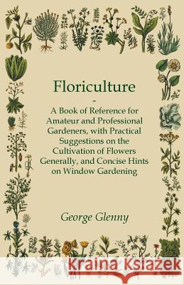 Floriculture - A Book of Reference for Amateur and Professional Gardeners with Practical Suggestions on the Cultivation of Flowers Generally and Conci George Glenny 9781447464297 Averill Press