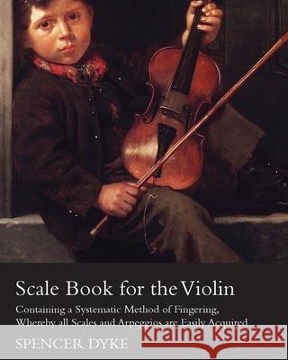 Scale Book for the Violin - Containing a Systematic Method of Fingering, Whereby all Scales and Arpeggios are Easily Acquired Dyke, Spencer 9781447464563 Bronson Press
