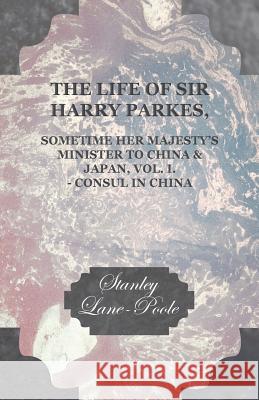The Life of Sir Harry Parkes, Sometime Her Majesty's Minister to China & Japan, Vol. I. - Consul in China Stanley Lane-Poole 9781447466673