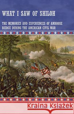 What I Saw of Shiloh -The Memories and Experiences of Ambrose Bierce During the American Civil War Ambrose Bierce 9781447468561 Baker Press
