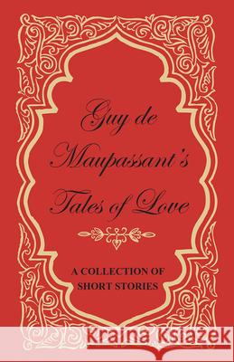 Guy de Maupassant's Tales of Love - A Collection of Short Stories Guy de Maupassant 9781447468844