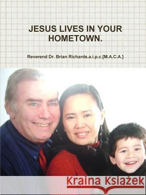 Jesus Lives in Your Hometown. Reverend Dr. Brian Richards.a.i.p.c.[M.A.C.A.] 9781447785934 Lulu.com