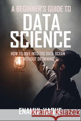 A Beginner's Guide To DATA SCIENCE: How to dive into the data ocean without drowning Enamul Haque 9781447826552