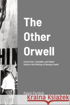 The Other Orwell: Conversion, Liminality, and Abject Desire in the Writings of George Orwell Ralph Pordzik 9781447855781 Lulu.com