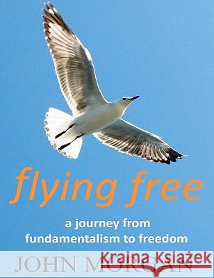 Flying Free: A Journey from Fundamentalism to Freedom MR John Morgan 9781448658848 Createspace