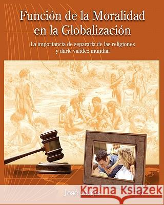 Función de la Moralidad en la Globalización: La importancia de separarla de las religiones y darle validez mundial Vargas, Jose 9781448667420 Createspace