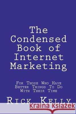 The Condensed Book of Internet Marketing: For Those Who Have Better Things to Do with Their Time Rick Kelly 9781448682294 Createspace