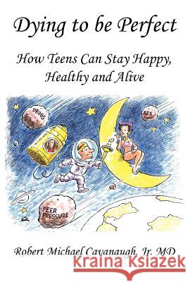 Dying to be Perfect: How Teens Can Stay Happy, Healthy and Alive Robert Michael Cavanaugh Jr. MD 9781449015206 Authorhouse