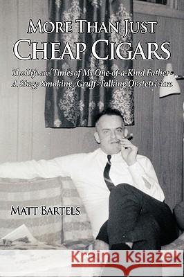 More Than Just Cheap Cigars: The Life and Times of My One-of-a-Kind Father - A Stogy Smoking, Gruff-Talking Obstetrician Bartels, Matt 9781449021917