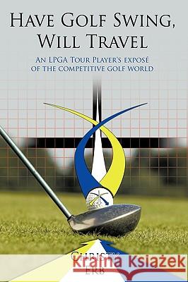 Have Golf Swing, Will Travel: An LPGA Tour Player's Expos of the Competitive Golf World Erb, Christy 9781449026196