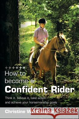 How to Become a Confident Rider: Think It, Believe It, Take Action and Achieve Your Horsemanship Goals Worthington, Christine 9781449035013 Authorhouse