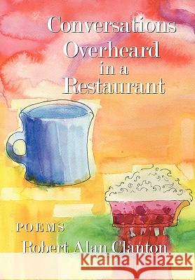 Conversations Overheard in a Restaurant: Poems Clanton, Robert Alan 9781449042790